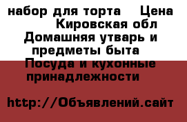 набор для торта  › Цена ­ 850 - Кировская обл. Домашняя утварь и предметы быта » Посуда и кухонные принадлежности   